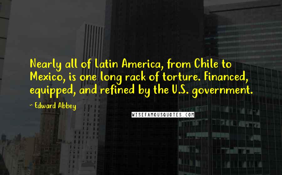 Edward Abbey Quotes: Nearly all of Latin America, from Chile to Mexico, is one long rack of torture. Financed, equipped, and refined by the U.S. government.