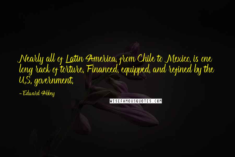 Edward Abbey Quotes: Nearly all of Latin America, from Chile to Mexico, is one long rack of torture. Financed, equipped, and refined by the U.S. government.