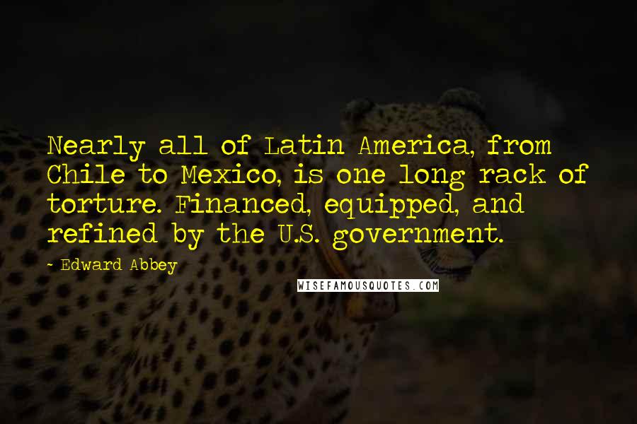 Edward Abbey Quotes: Nearly all of Latin America, from Chile to Mexico, is one long rack of torture. Financed, equipped, and refined by the U.S. government.