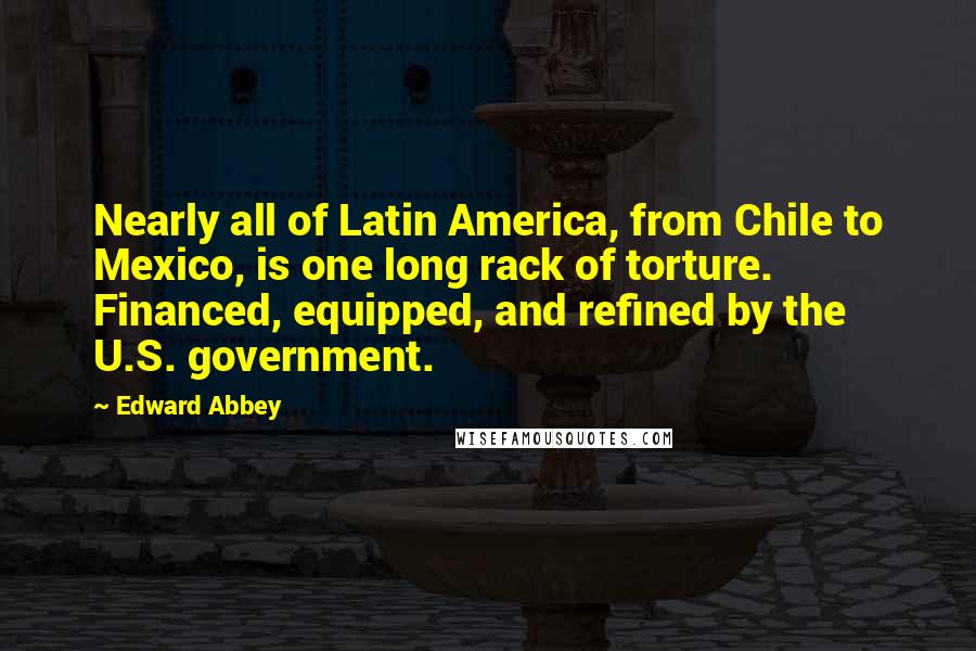 Edward Abbey Quotes: Nearly all of Latin America, from Chile to Mexico, is one long rack of torture. Financed, equipped, and refined by the U.S. government.