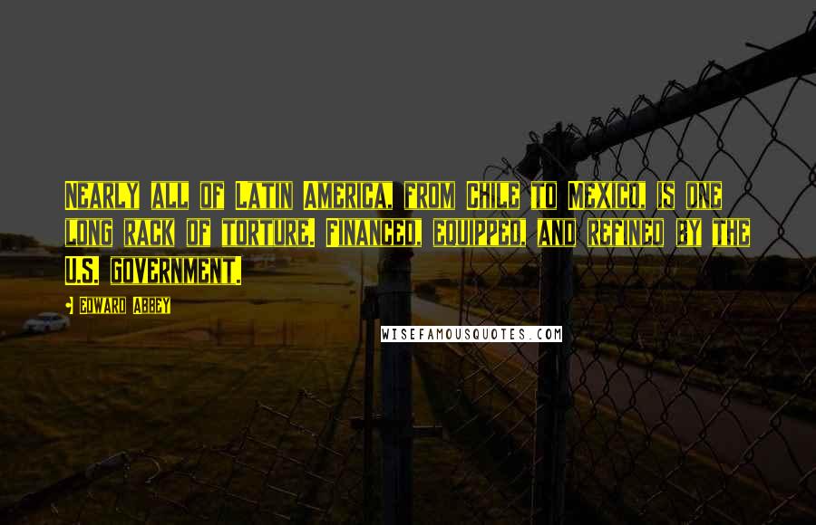 Edward Abbey Quotes: Nearly all of Latin America, from Chile to Mexico, is one long rack of torture. Financed, equipped, and refined by the U.S. government.