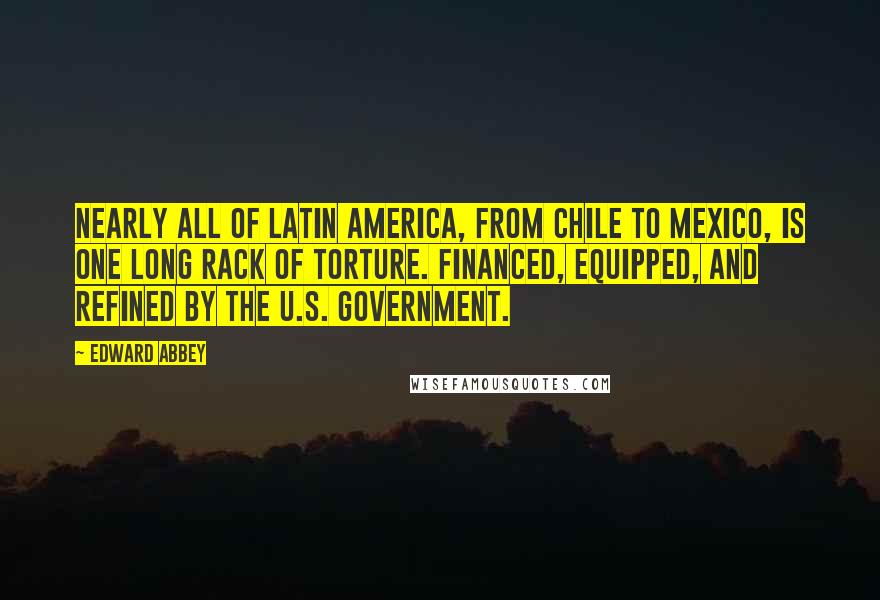 Edward Abbey Quotes: Nearly all of Latin America, from Chile to Mexico, is one long rack of torture. Financed, equipped, and refined by the U.S. government.