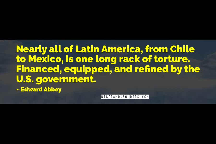 Edward Abbey Quotes: Nearly all of Latin America, from Chile to Mexico, is one long rack of torture. Financed, equipped, and refined by the U.S. government.