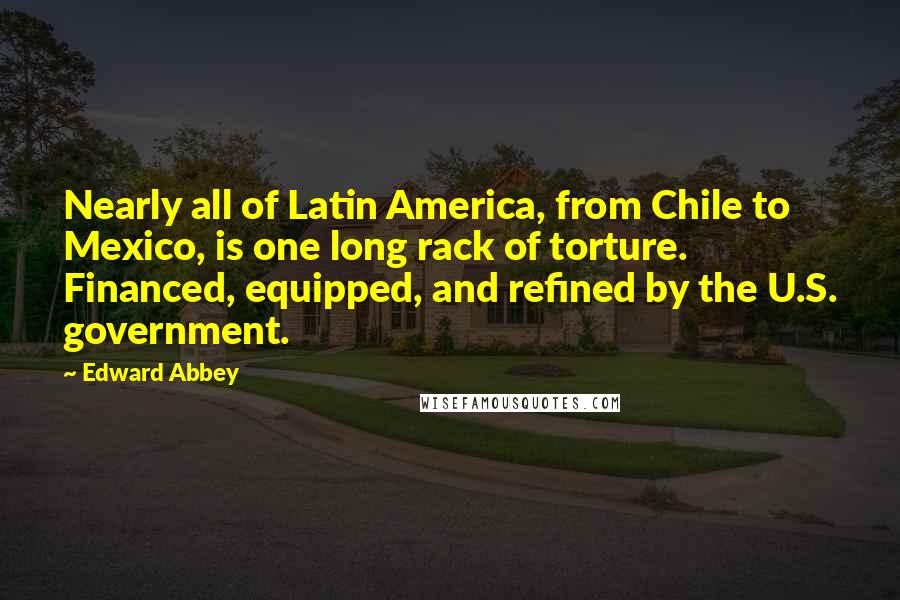 Edward Abbey Quotes: Nearly all of Latin America, from Chile to Mexico, is one long rack of torture. Financed, equipped, and refined by the U.S. government.