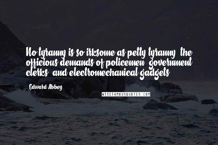 Edward Abbey Quotes: No tyranny is so irksome as petty tyranny: the officious demands of policemen, government clerks, and electromechanical gadgets.