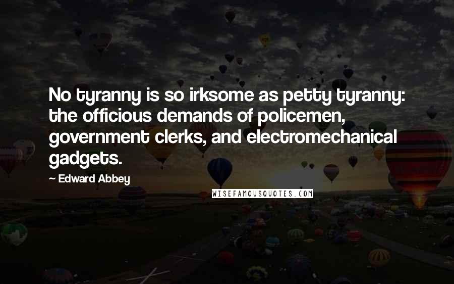 Edward Abbey Quotes: No tyranny is so irksome as petty tyranny: the officious demands of policemen, government clerks, and electromechanical gadgets.