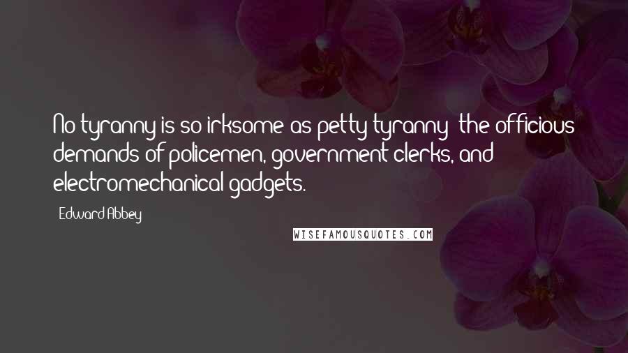 Edward Abbey Quotes: No tyranny is so irksome as petty tyranny: the officious demands of policemen, government clerks, and electromechanical gadgets.