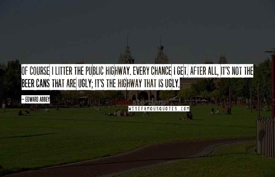 Edward Abbey Quotes: Of course I litter the public highway. Every chance I get. After all, it's not the beer cans that are ugly; it's the highway that is ugly.