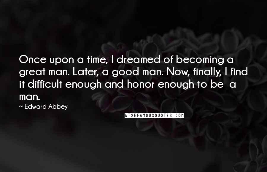 Edward Abbey Quotes: Once upon a time, I dreamed of becoming a great man. Later, a good man. Now, finally, I find it difficult enough and honor enough to be  a man.