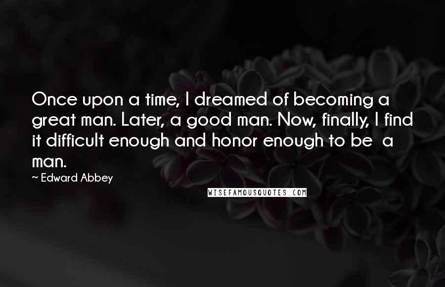 Edward Abbey Quotes: Once upon a time, I dreamed of becoming a great man. Later, a good man. Now, finally, I find it difficult enough and honor enough to be a man.
