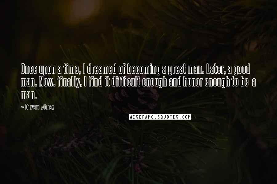 Edward Abbey Quotes: Once upon a time, I dreamed of becoming a great man. Later, a good man. Now, finally, I find it difficult enough and honor enough to be  a man.