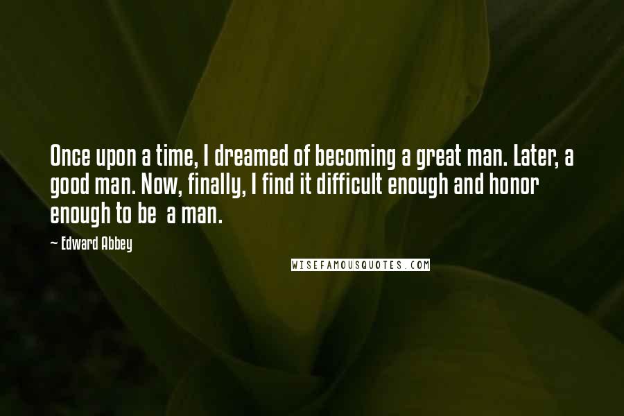 Edward Abbey Quotes: Once upon a time, I dreamed of becoming a great man. Later, a good man. Now, finally, I find it difficult enough and honor enough to be  a man.