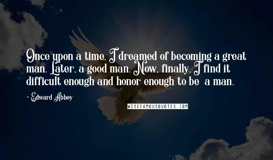 Edward Abbey Quotes: Once upon a time, I dreamed of becoming a great man. Later, a good man. Now, finally, I find it difficult enough and honor enough to be  a man.