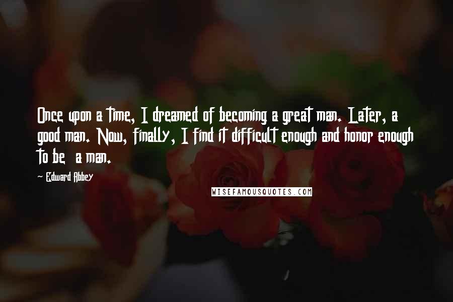 Edward Abbey Quotes: Once upon a time, I dreamed of becoming a great man. Later, a good man. Now, finally, I find it difficult enough and honor enough to be  a man.