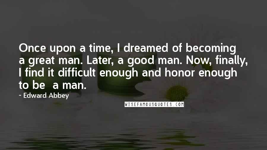 Edward Abbey Quotes: Once upon a time, I dreamed of becoming a great man. Later, a good man. Now, finally, I find it difficult enough and honor enough to be  a man.