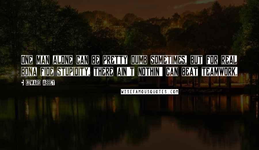 Edward Abbey Quotes: One man alone can be pretty dumb sometimes, but for real bona fide stupidity, there ain't nothin' can beat teamwork.