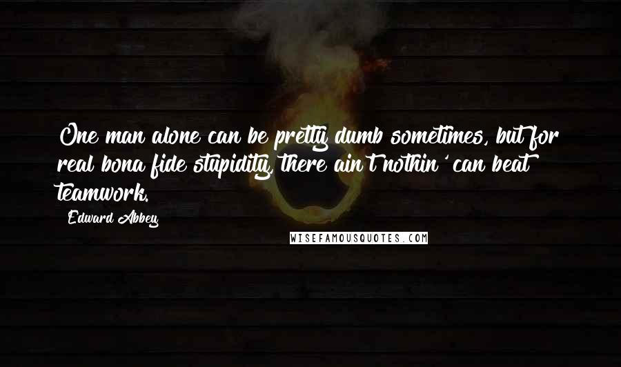 Edward Abbey Quotes: One man alone can be pretty dumb sometimes, but for real bona fide stupidity, there ain't nothin' can beat teamwork.