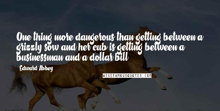 Edward Abbey Quotes: One thing more dangerous than getting between a grizzly sow and her cub is getting between a businessman and a dollar bill.