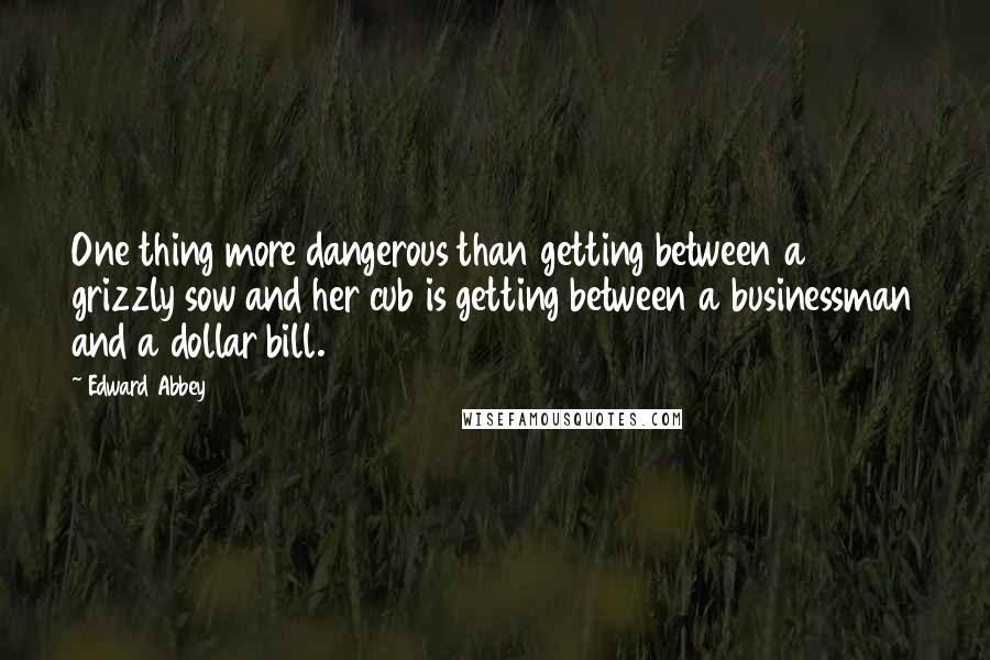 Edward Abbey Quotes: One thing more dangerous than getting between a grizzly sow and her cub is getting between a businessman and a dollar bill.