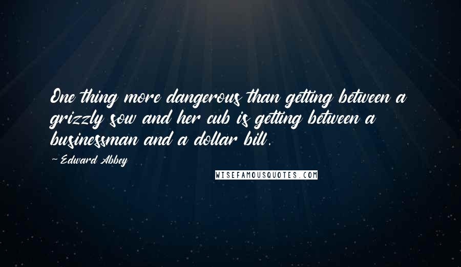 Edward Abbey Quotes: One thing more dangerous than getting between a grizzly sow and her cub is getting between a businessman and a dollar bill.