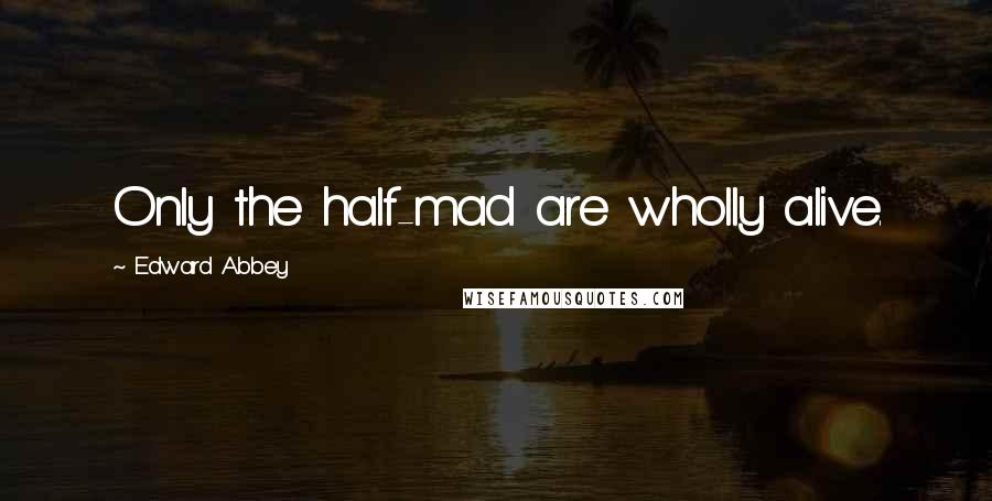 Edward Abbey Quotes: Only the half-mad are wholly alive.