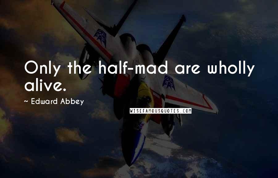 Edward Abbey Quotes: Only the half-mad are wholly alive.