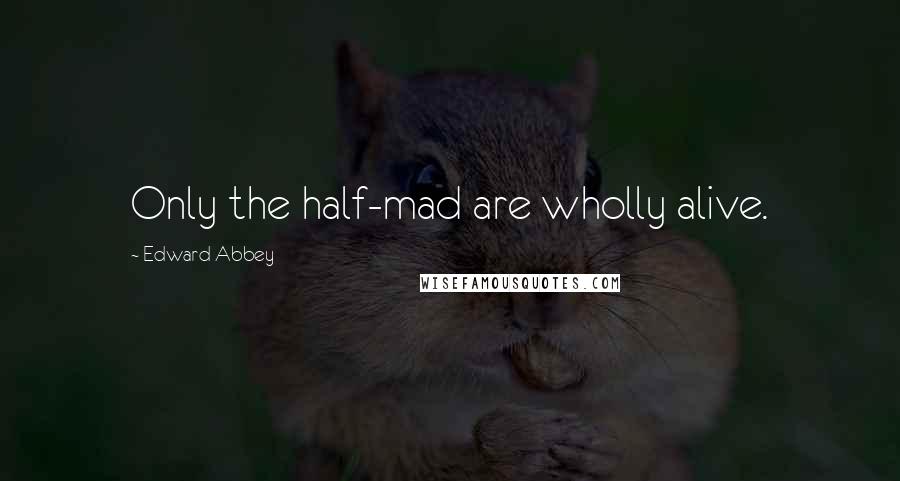 Edward Abbey Quotes: Only the half-mad are wholly alive.
