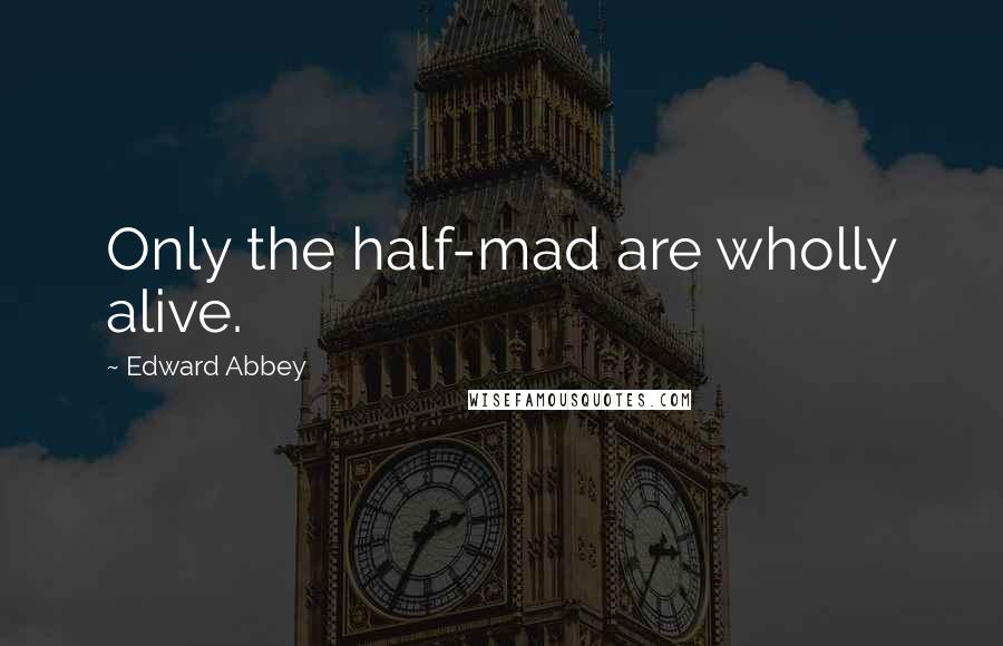 Edward Abbey Quotes: Only the half-mad are wholly alive.
