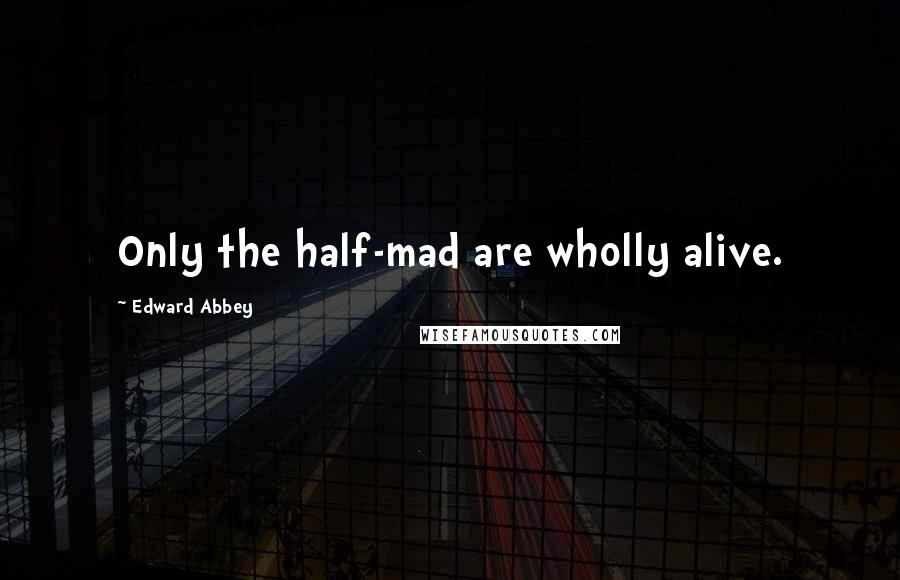 Edward Abbey Quotes: Only the half-mad are wholly alive.