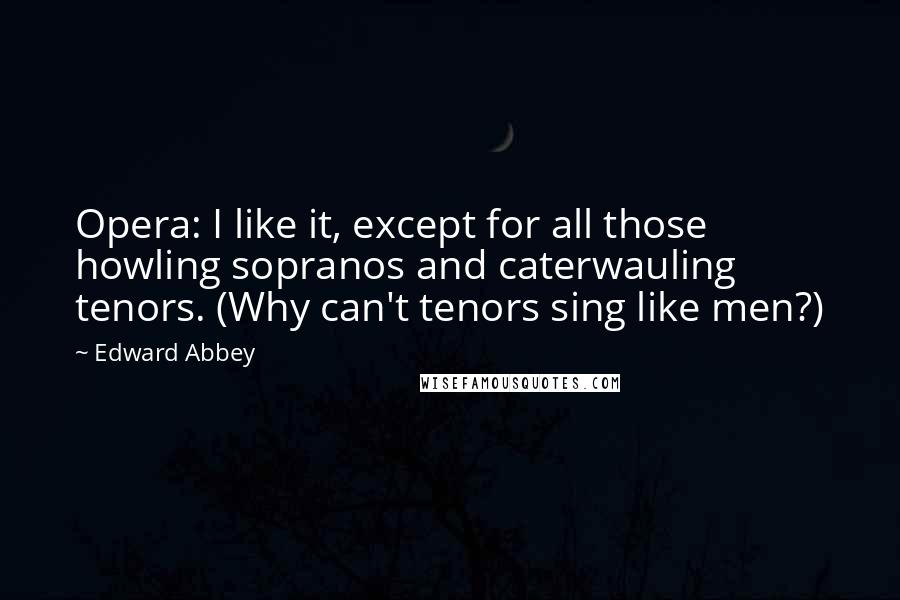 Edward Abbey Quotes: Opera: I like it, except for all those howling sopranos and caterwauling tenors. (Why can't tenors sing like men?)