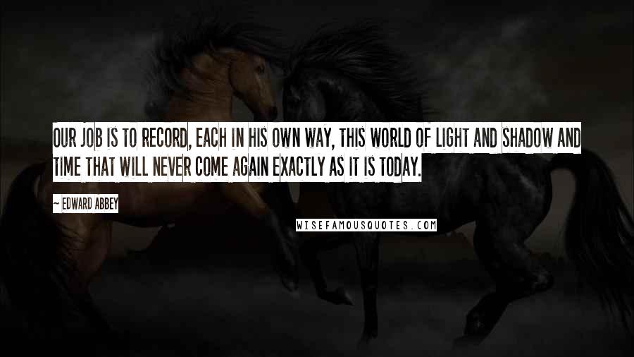 Edward Abbey Quotes: Our job is to record, each in his own way, this world of light and shadow and time that will never come again exactly as it is today.