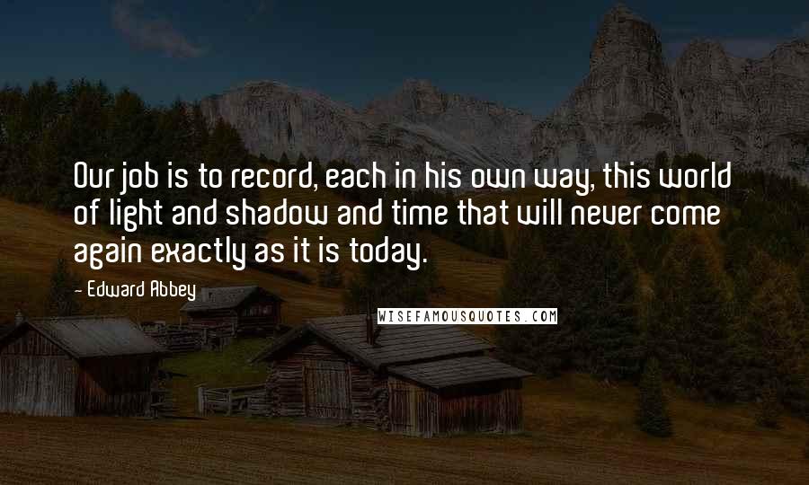 Edward Abbey Quotes: Our job is to record, each in his own way, this world of light and shadow and time that will never come again exactly as it is today.