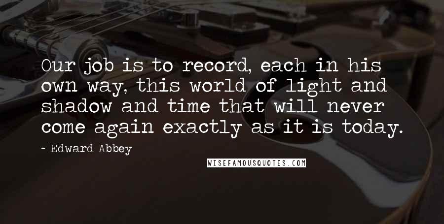Edward Abbey Quotes: Our job is to record, each in his own way, this world of light and shadow and time that will never come again exactly as it is today.