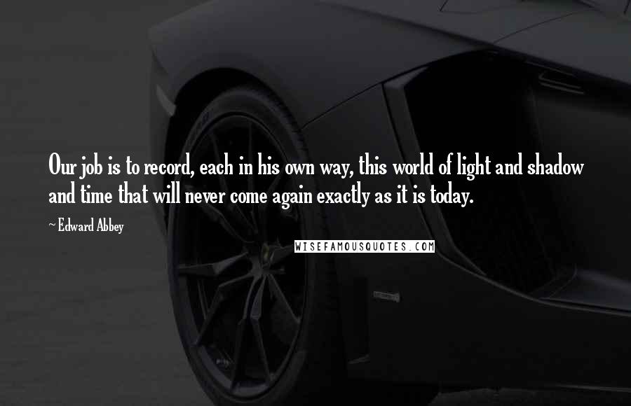 Edward Abbey Quotes: Our job is to record, each in his own way, this world of light and shadow and time that will never come again exactly as it is today.