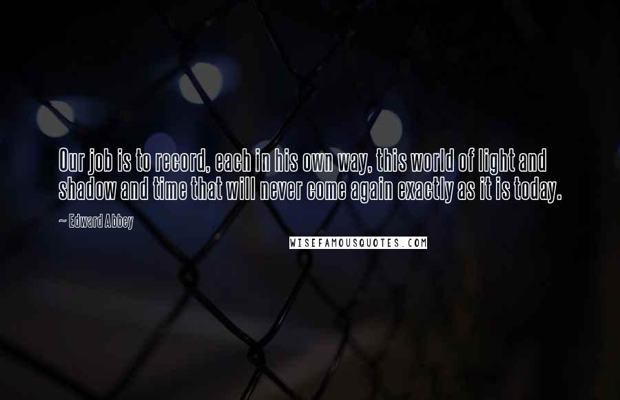 Edward Abbey Quotes: Our job is to record, each in his own way, this world of light and shadow and time that will never come again exactly as it is today.