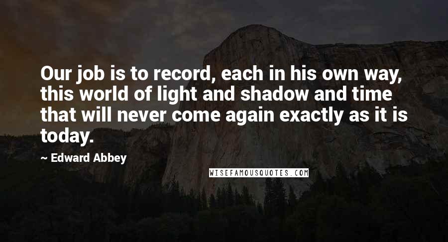 Edward Abbey Quotes: Our job is to record, each in his own way, this world of light and shadow and time that will never come again exactly as it is today.