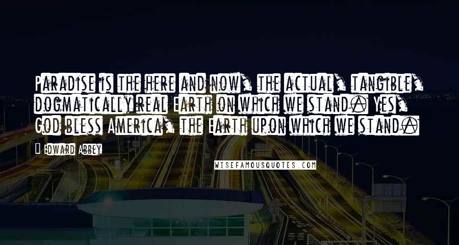 Edward Abbey Quotes: Paradise is the here and now, the actual, tangible, dogmatically real Earth on which we stand. Yes, God bless America, the Earth upon which we stand.