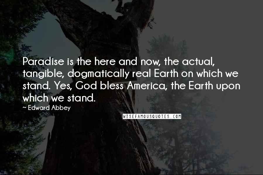 Edward Abbey Quotes: Paradise is the here and now, the actual, tangible, dogmatically real Earth on which we stand. Yes, God bless America, the Earth upon which we stand.