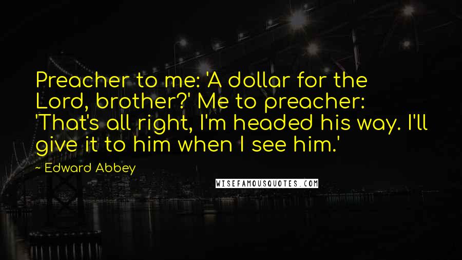 Edward Abbey Quotes: Preacher to me: 'A dollar for the Lord, brother?' Me to preacher: 'That's all right, I'm headed his way. I'll give it to him when I see him.'