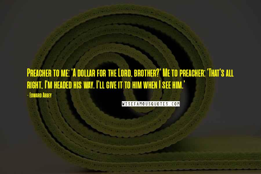 Edward Abbey Quotes: Preacher to me: 'A dollar for the Lord, brother?' Me to preacher: 'That's all right, I'm headed his way. I'll give it to him when I see him.'