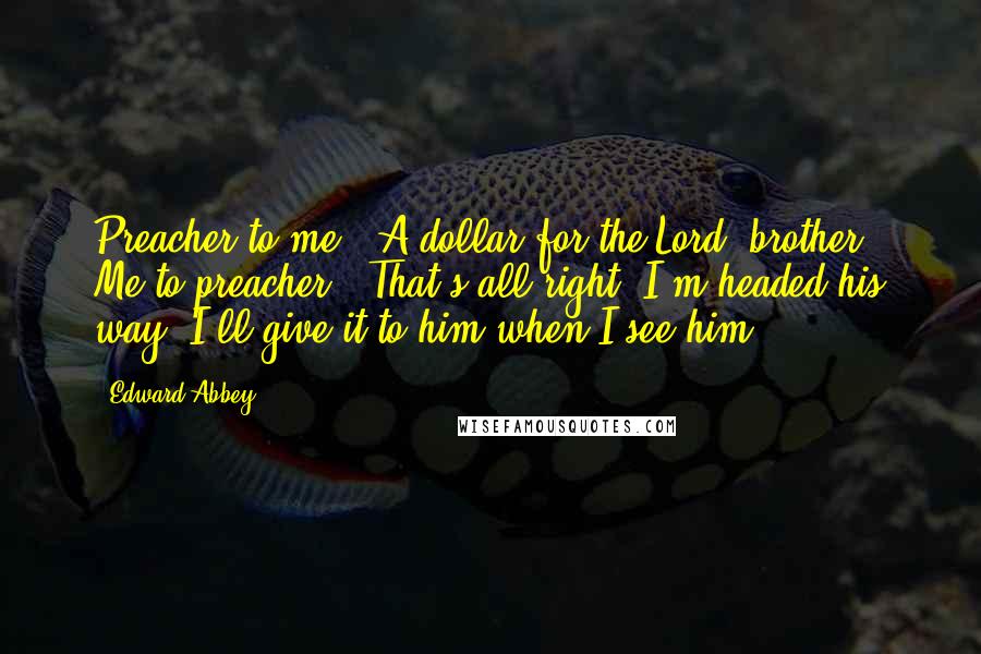 Edward Abbey Quotes: Preacher to me: 'A dollar for the Lord, brother?' Me to preacher: 'That's all right, I'm headed his way. I'll give it to him when I see him.'