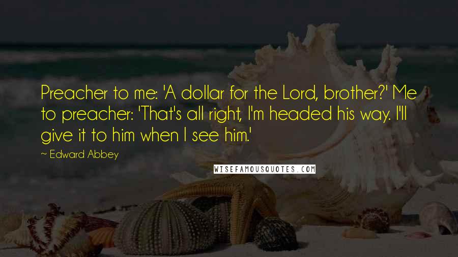 Edward Abbey Quotes: Preacher to me: 'A dollar for the Lord, brother?' Me to preacher: 'That's all right, I'm headed his way. I'll give it to him when I see him.'