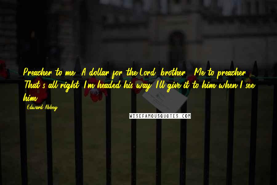 Edward Abbey Quotes: Preacher to me: 'A dollar for the Lord, brother?' Me to preacher: 'That's all right, I'm headed his way. I'll give it to him when I see him.'