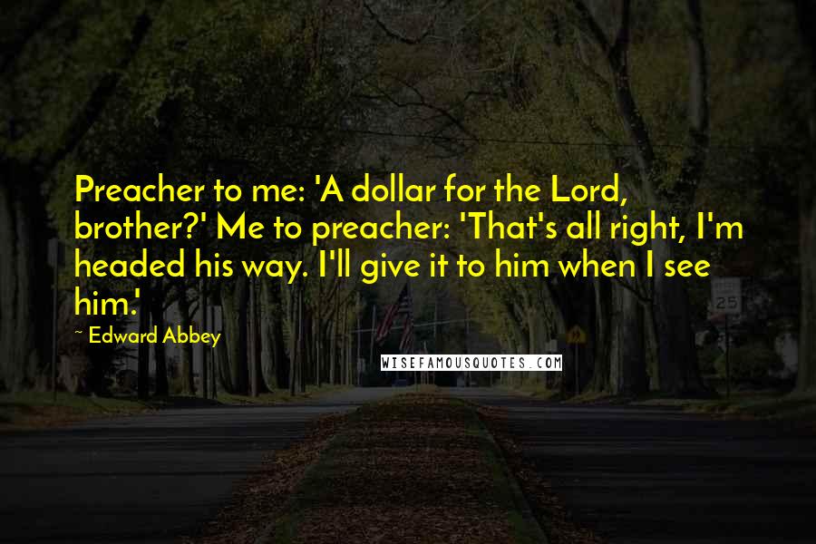 Edward Abbey Quotes: Preacher to me: 'A dollar for the Lord, brother?' Me to preacher: 'That's all right, I'm headed his way. I'll give it to him when I see him.'