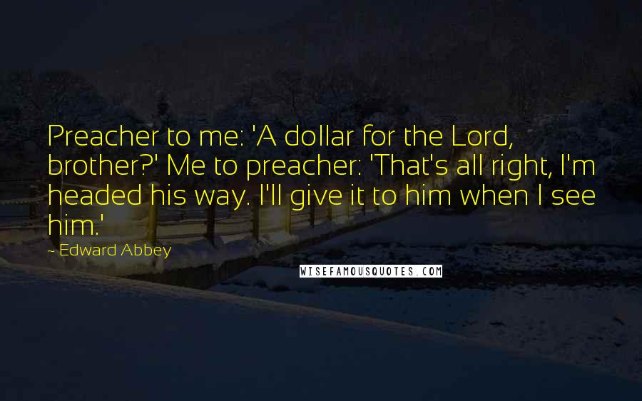 Edward Abbey Quotes: Preacher to me: 'A dollar for the Lord, brother?' Me to preacher: 'That's all right, I'm headed his way. I'll give it to him when I see him.'