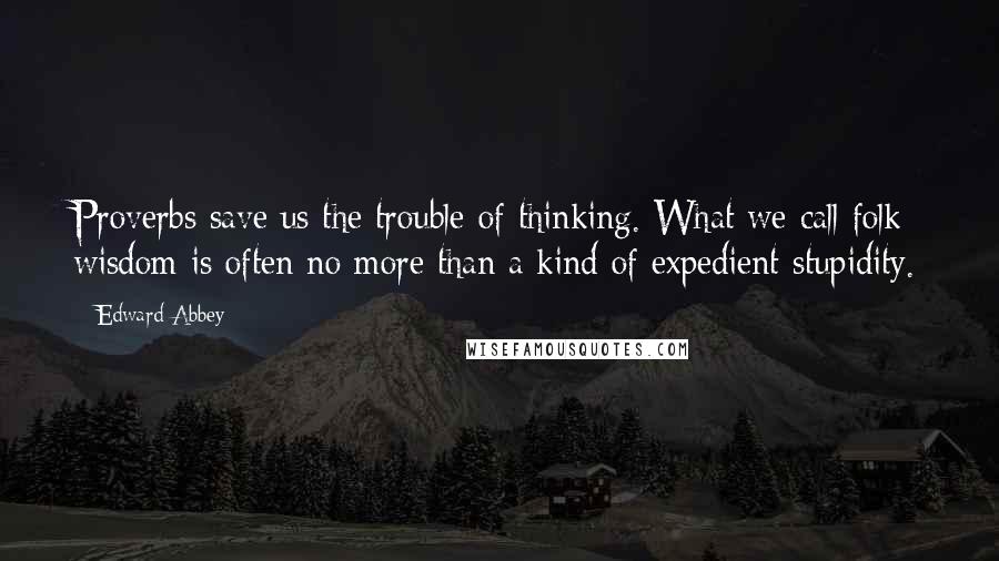 Edward Abbey Quotes: Proverbs save us the trouble of thinking. What we call folk wisdom is often no more than a kind of expedient stupidity.