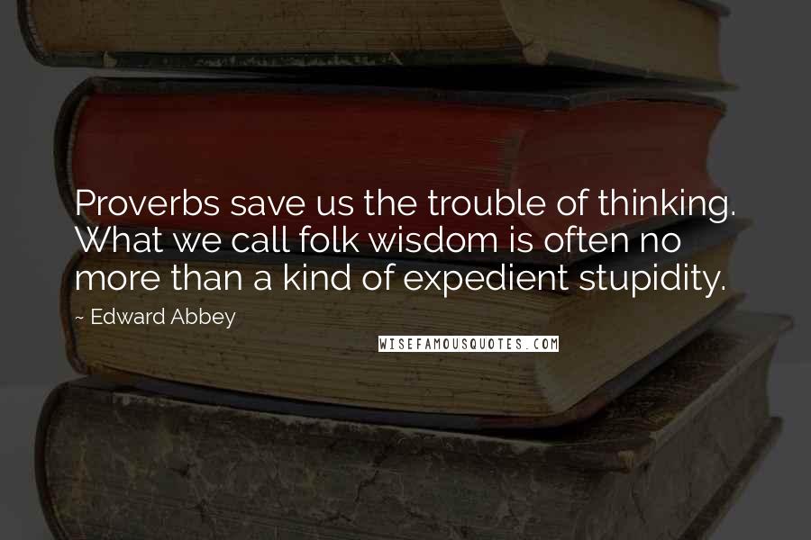 Edward Abbey Quotes: Proverbs save us the trouble of thinking. What we call folk wisdom is often no more than a kind of expedient stupidity.