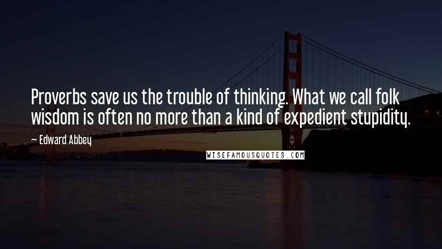 Edward Abbey Quotes: Proverbs save us the trouble of thinking. What we call folk wisdom is often no more than a kind of expedient stupidity.