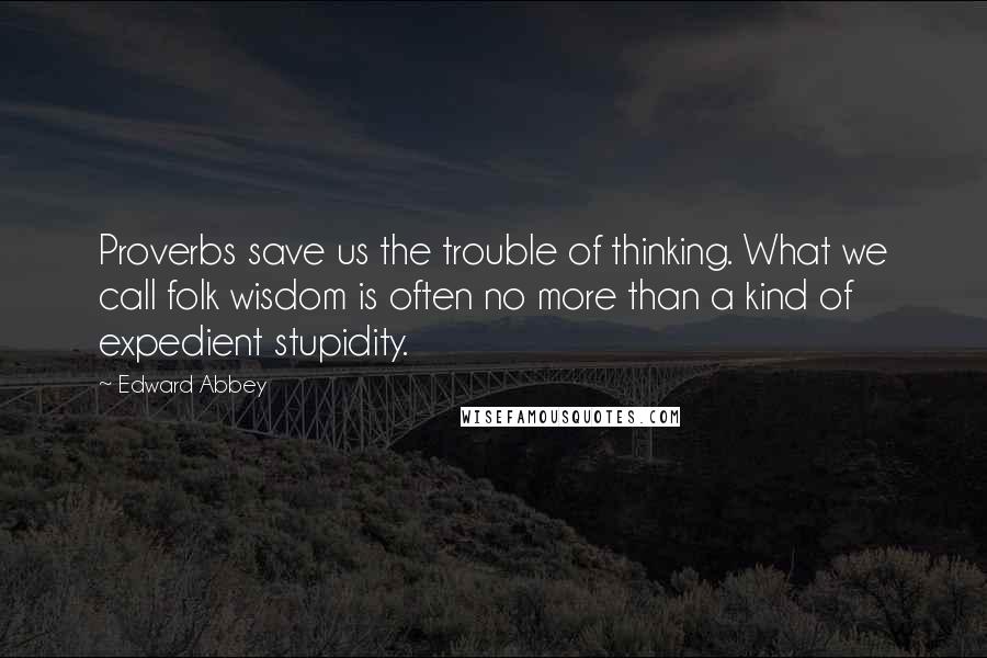 Edward Abbey Quotes: Proverbs save us the trouble of thinking. What we call folk wisdom is often no more than a kind of expedient stupidity.