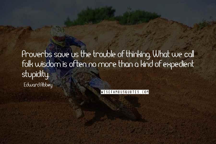 Edward Abbey Quotes: Proverbs save us the trouble of thinking. What we call folk wisdom is often no more than a kind of expedient stupidity.